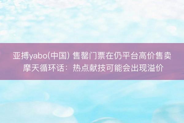 亚搏yabo(中国) 售罄门票在仍平台高价售卖 摩天循环话：热点献技可能会出现溢价