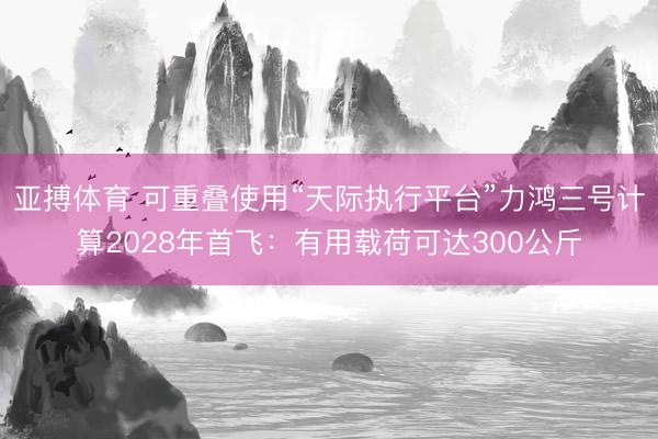 亚搏体育 可重叠使用“天际执行平台”力鸿三号计算2028年首飞:有用载荷可达300公斤
