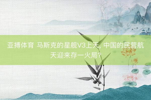 亚搏体育 马斯克的星舰V3上天， 中国的民营航天迎来存一火局?