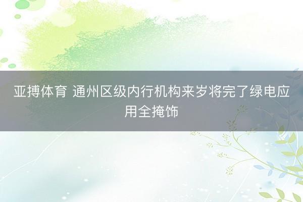 亚搏体育 通州区级内行机构来岁将完了绿电应用全掩饰