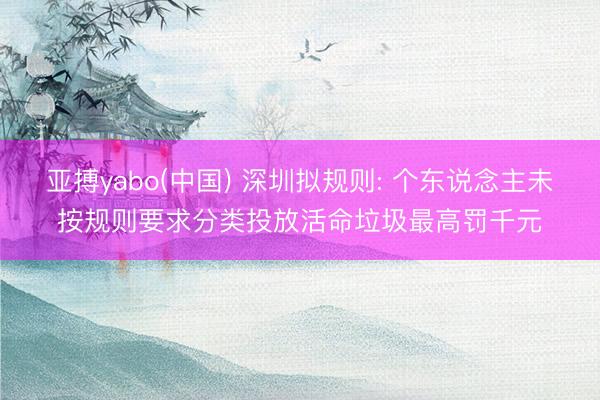 亚搏yabo(中国) 深圳拟规则: 个东说念主未按规则要求分类投放活命垃圾最高罚千元