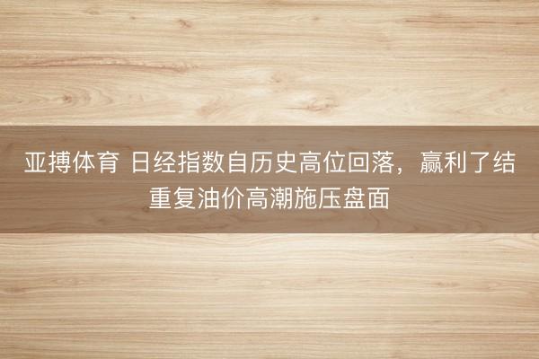亚搏体育 日经指数自历史高位回落，赢利了结重复油价高潮施压盘面