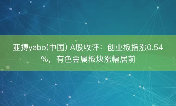 亚搏yabo(中国) A股收评：创业板指涨0.54%，有色金属板块涨幅居前