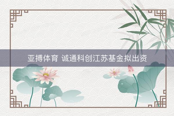 亚搏体育 诚通科创江苏基金拟出资