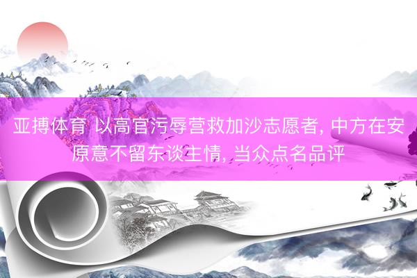 亚搏体育 以高官污辱营救加沙志愿者， 中方在安原意不留东谈主情， 当众点名品评