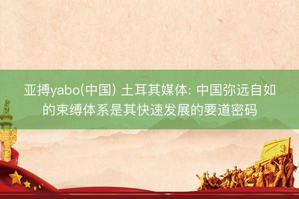 亚搏yabo(中国) 土耳其媒体: 中国弥远自如的束缚体系是其快速发展的要道密码