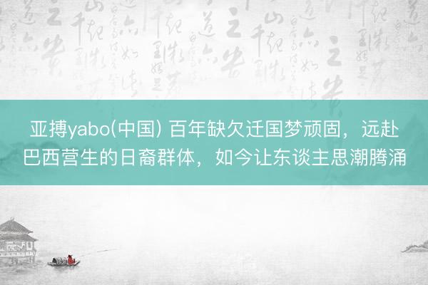 亚搏yabo(中国) 百年缺欠迁国梦顽固，远赴巴西营生的日裔群体，如今让东谈主思潮腾涌