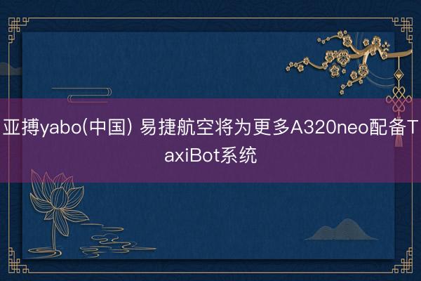 亚搏yabo(中国) 易捷航空将为更多A320neo配备TaxiBot系统