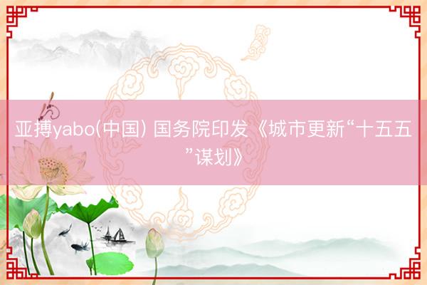 亚搏yabo(中国) 国务院印发《城市更新“十五五”谋划》