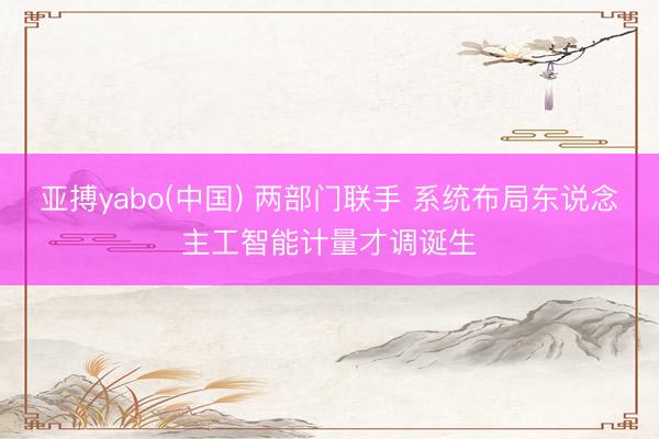 亚搏yabo(中国) 两部门联手 系统布局东说念主工智能计量才调诞生