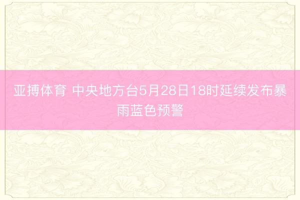 亚搏体育 中央地方台5月28日18时延续发布暴雨蓝色预警