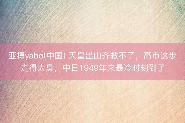 亚搏yabo(中国) 天皇出山齐救不了，高市这步走得太臭，中日1949年来最冷时刻到了
