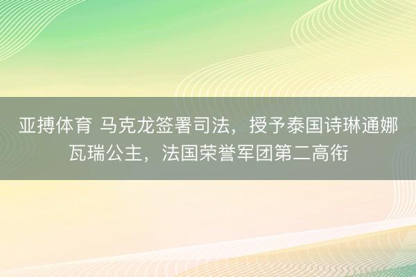 亚搏体育 马克龙签署司法，授予泰国诗琳通娜瓦瑞公主，法国荣誉军团第二高衔