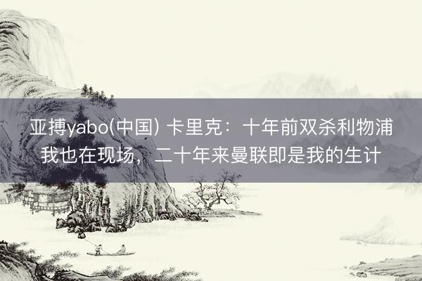 亚搏yabo(中国) 卡里克：十年前双杀利物浦我也在现场，二十年来曼联即是我的生计