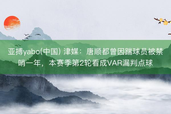 亚搏yabo(中国) 津媒：唐顺都曾因踹球员被禁哨一年，本赛季第2轮看成VAR漏判点球