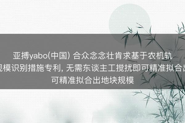 亚搏yabo(中国) 合众念念壮肯求基于农机轨迹的地块规模识别措施专利， 无需东谈主工搅扰即可精准拟合出地块规模