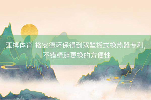 亚搏体育 格安德环保得到双壁板式换热器专利， 不错精辟更换的方便性