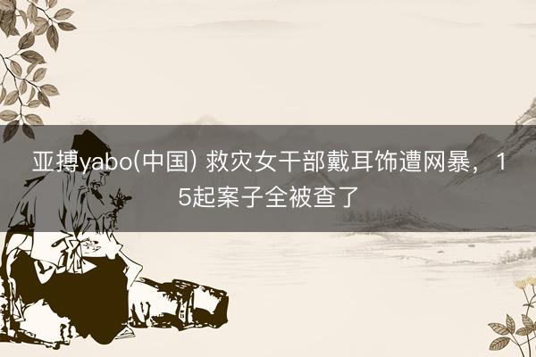亚搏yabo(中国) 救灾女干部戴耳饰遭网暴，15起案子全被查了