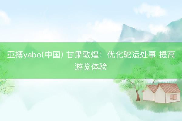 亚搏yabo(中国) 甘肃敦煌：优化驼运处事 提高游览体验