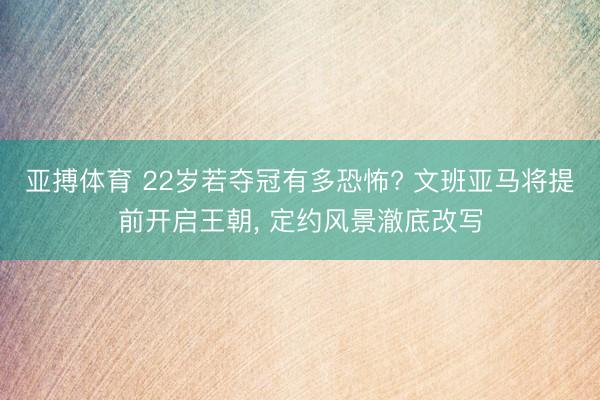 亚搏体育 22岁若夺冠有多恐怖? 文班亚马将提前开启王朝， 定约风景澈底改写