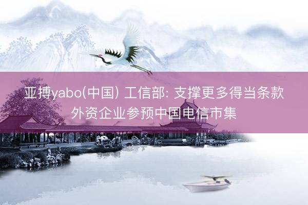 亚搏yabo(中国) 工信部: 支撑更多得当条款外资企业参预中国电信市集