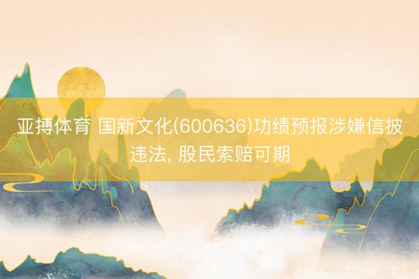 亚搏体育 国新文化(600636)功绩预报涉嫌信披违法, 股民索赔可期