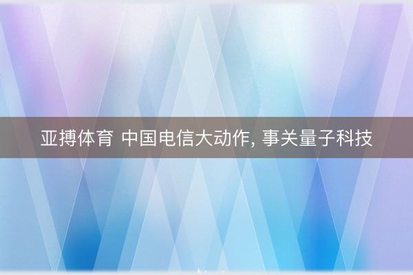 亚搏体育 中国电信大动作， 事关量子科技