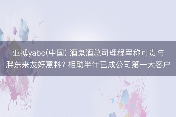 亚搏yabo(中国) 酒鬼酒总司理程军称可贵与胖东来友好意料? 相助半年已成公司第一大客户