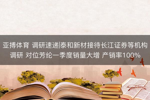 亚搏体育 调研速递|泰和新材接待长江证券等机构调研 对位芳纶一季度销量大增 产销率100%