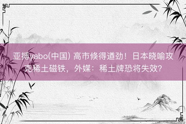 亚搏yabo(中国) 高市倏得遒劲!日本晓喻攻克稀土磁铁,外媒:稀土牌恐将失效?