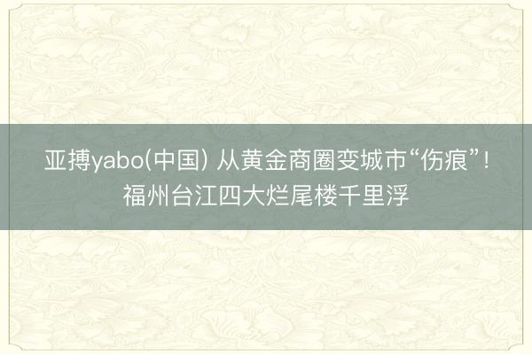 亚搏yabo(中国) 从黄金商圈变城市“伤痕”！福州台江四大烂尾楼千里浮