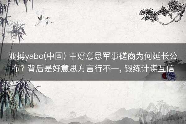 亚搏yabo(中国) 中好意思军事磋商为何延长公布? 背后是好意思方言行不一， 锻练计谋互信
