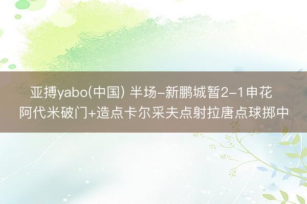 亚搏yabo(中国) 半场-新鹏城暂2-1申花 阿代米破门+造点卡尔采夫点射拉唐点球掷中