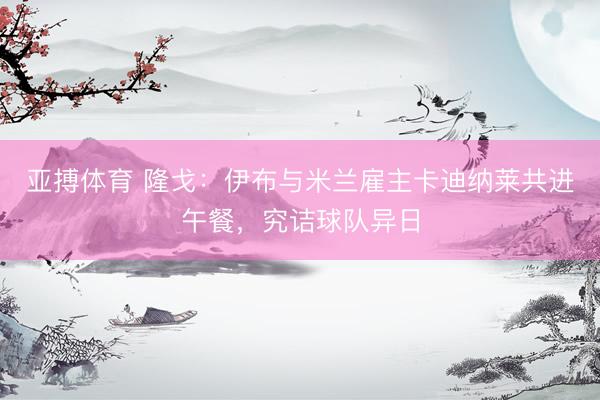 亚搏体育 隆戈：伊布与米兰雇主卡迪纳莱共进午餐，究诘球队异日