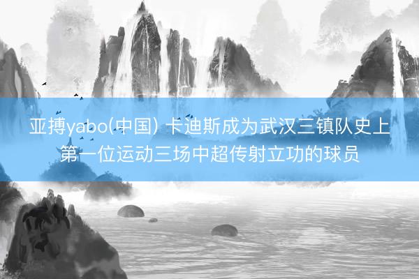 亚搏yabo(中国) 卡迪斯成为武汉三镇队史上第一位运动三场中超传射立功的球员