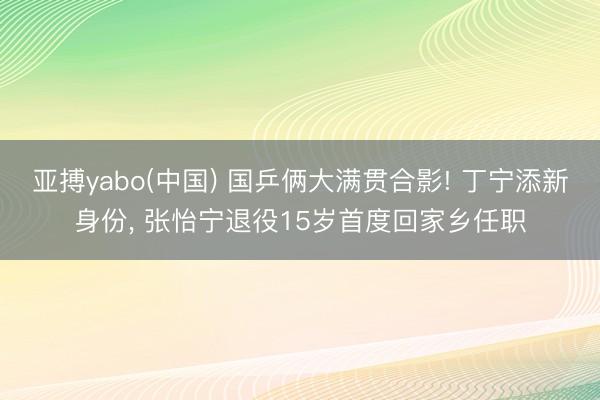 亚搏yabo(中国) 国乒俩大满贯合影! 丁宁添新身份， 张怡宁退役15岁首度回家乡任职