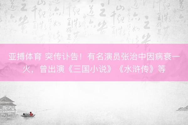 亚搏体育 突传讣告！有名演员张治中因病衰一火，曾出演《三国小说》《水浒传》等