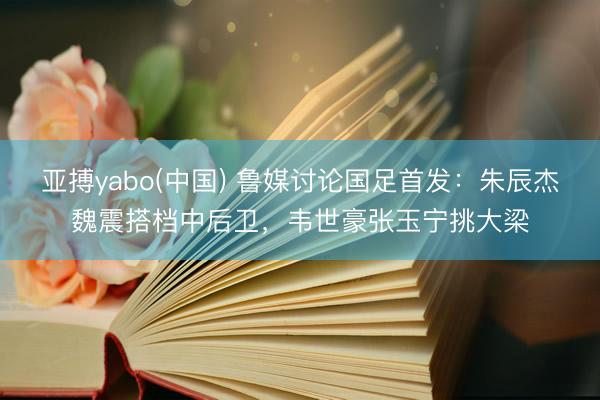 亚搏yabo(中国) 鲁媒讨论国足首发:朱辰杰魏震搭档中后卫,韦世豪张玉宁挑大梁