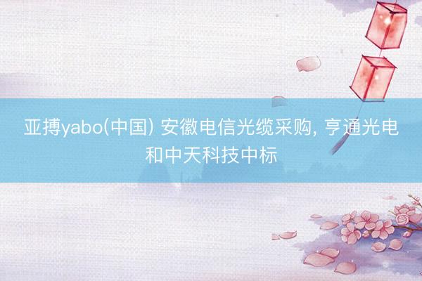 亚搏yabo(中国) 安徽电信光缆采购， 亨通光电和中天科技中标