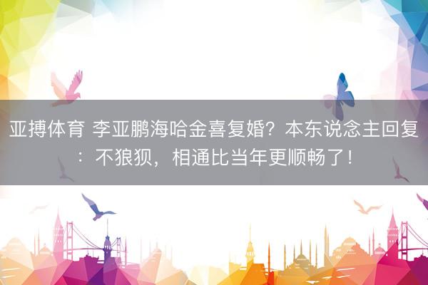 亚搏体育 李亚鹏海哈金喜复婚？本东说念主回复：不狼狈，相通比当年更顺畅了！
