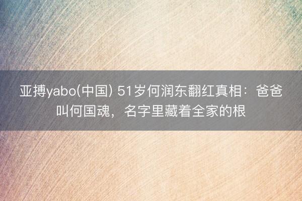 亚搏yabo(中国) 51岁何润东翻红真相:爸爸叫何国魂,名字里藏着全家的根
