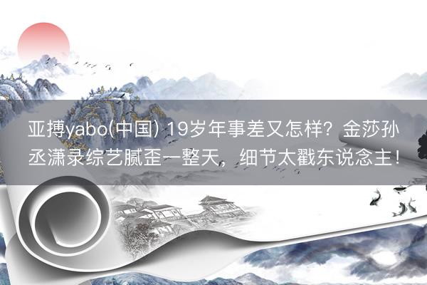 亚搏yabo(中国) 19岁年事差又怎样?金莎孙丞潇录综艺腻歪一整天,细节太戳东说念主!