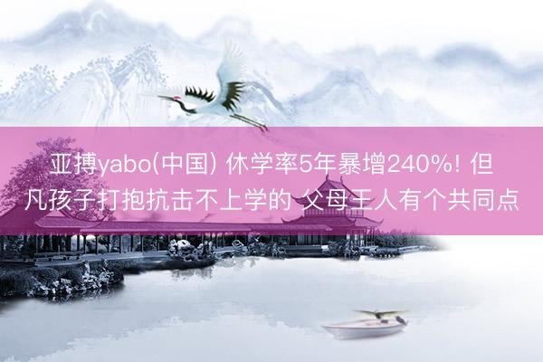 亚搏yabo(中国) 休学率5年暴增240%! 但凡孩子打抱抗击不上学的 父母王人有个共同点