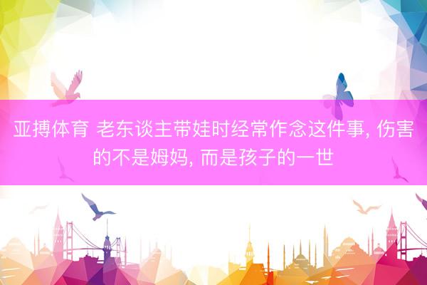 亚搏体育 老东谈主带娃时经常作念这件事， 伤害的不是姆妈， 而是孩子的一世