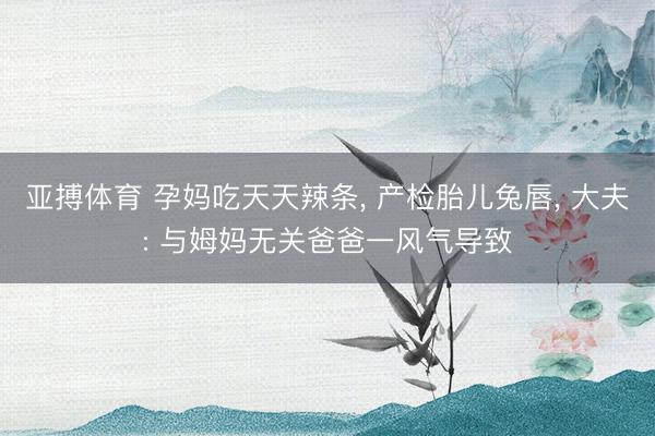 亚搏体育 孕妈吃天天辣条, 产检胎儿兔唇, 大夫: 与姆妈无关爸爸一风气导致