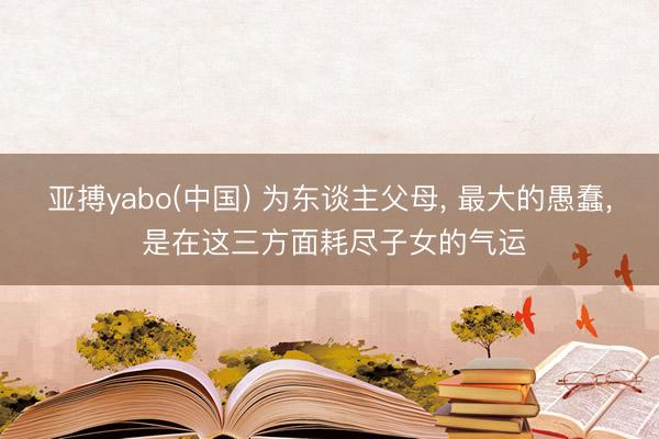 亚搏yabo(中国) 为东谈主父母， 最大的愚蠢， 是在这三方面耗尽子女的气运