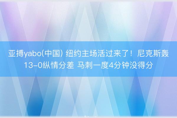 亚搏yabo(中国) 纽约主场活过来了！尼克斯轰13-0纵情分差 马刺一度4分钟没得分