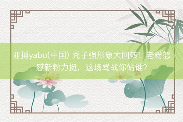 亚搏yabo(中国) 秃子强形象大回转！老粉怒怼新粉力挺，这场骂战你站谁？