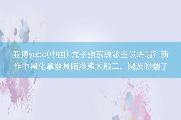 亚搏yabo(中国) 秃子强东说念主设坍塌？新作中黑化拿器具瞄准熊大熊二，网友吵翻了