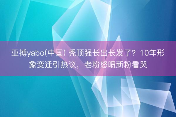 亚搏yabo(中国) 秃顶强长出长发了？10年形象变迁引热议，老粉怒喷新粉看哭